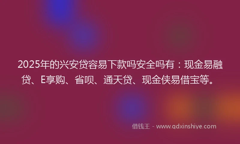 2025年的兴安贷容易下款吗安全吗有：现金易融贷、E享购、省呗、通天贷、现金侠易借宝等。