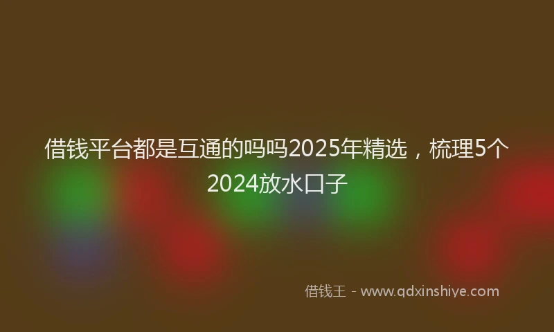 借钱平台都是互通的吗吗2025年精选，梳理5个2024放水口子