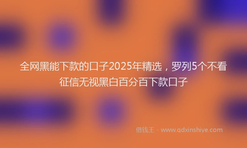 全网黑能下款的口子2025年精选，罗列5个不看征信无视黑白百分百下款口子