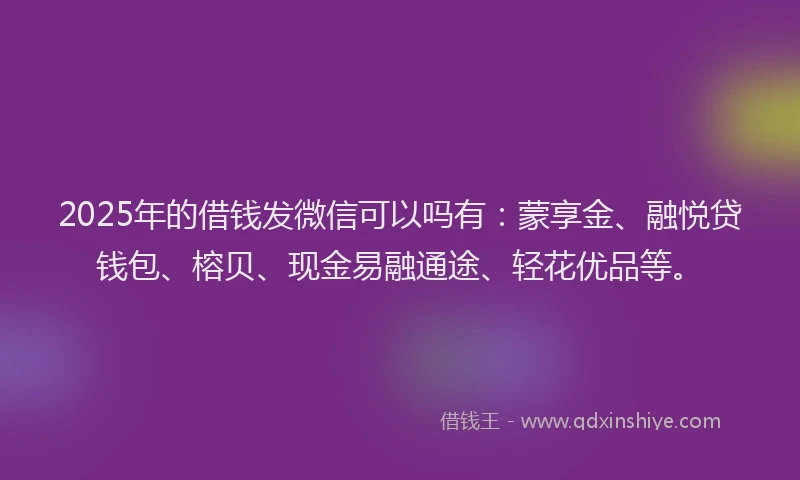 2025年的借钱发微信可以吗有：蒙享金、融悦贷钱包、榕贝、现金易融通途、轻花优品等。
