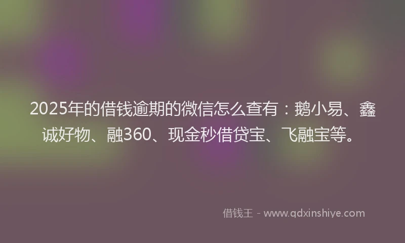 2025年的借钱逾期的微信怎么查有：鹅小易、鑫诚好物、融360、现金秒借贷宝、飞融宝等。