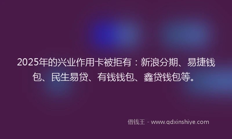 2025年的兴业作用卡被拒有：新浪分期、易捷钱包、民生易贷、有钱钱包、鑫贷钱包等。