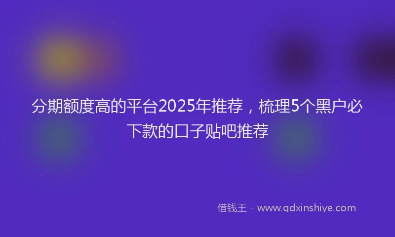 分期额度高的平台2025年推荐，梳理5个黑户必下款的口子贴吧推荐