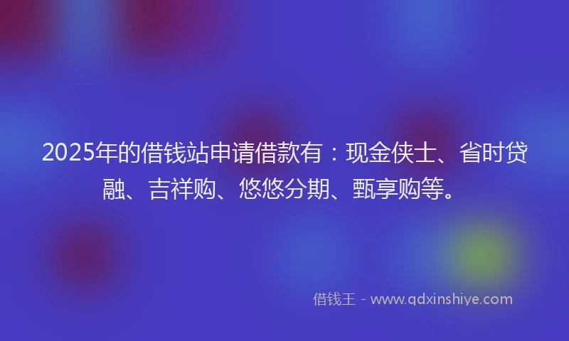 2025年的借钱站申请借款有：现金侠士、省时贷融、吉祥购、悠悠分期、甄享购等。