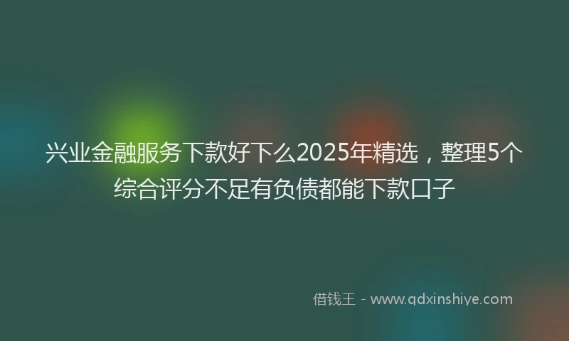 兴业金融服务下款好下么2025年精选，整理5个综合评分不足有负债都能下款口子