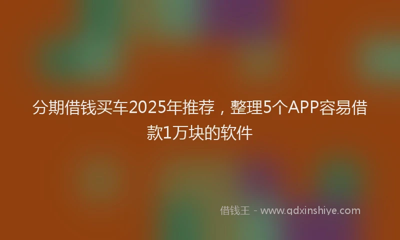 分期借钱买车2025年推荐，整理5个APP容易借款1万块的软件
