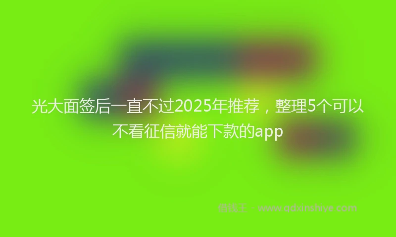 光大面签后一直不过2025年推荐，整理5个可以不看征信就能下款的app