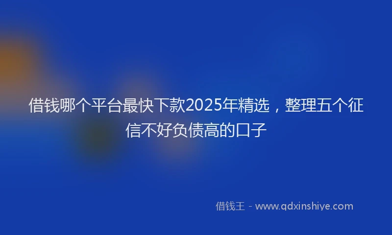 借钱哪个平台最快下款2025年精选，整理五个征信不好负债高的口子