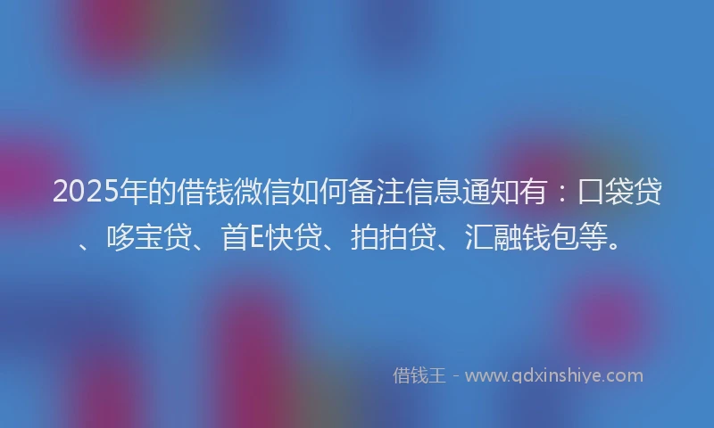 2025年的借钱微信如何备注信息通知有：口袋贷、哆宝贷、首E快贷、拍拍贷、汇融钱包等。