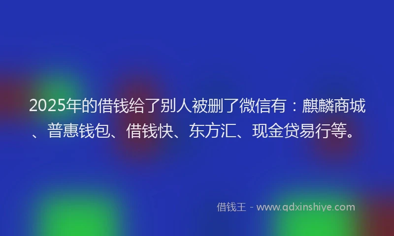 2025年的借钱给了别人被删了微信有：麒麟商城、普惠钱包、借钱快、东方汇、现金贷易行等。
