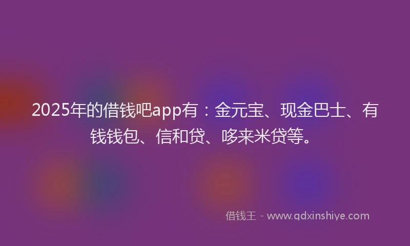 2025年的借钱吧app有：金元宝、现金巴士、有钱钱包、信和贷、哆来米贷等。