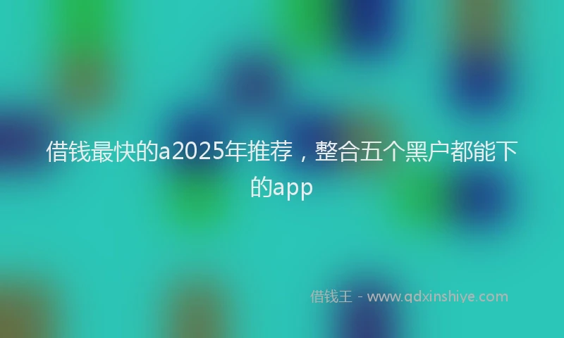 借钱最快的a2025年推荐，整合五个黑户都能下的app