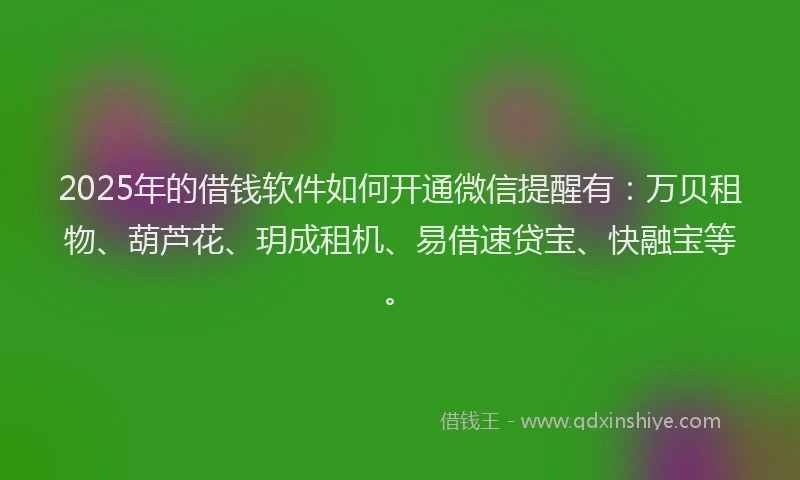 2025年的借钱软件如何开通微信提醒有：万贝租物、葫芦花、玥成租机、易借速贷宝、快融宝等。