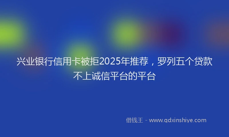 兴业银行信用卡被拒2025年推荐，罗列五个贷款不上诚信平台的平台