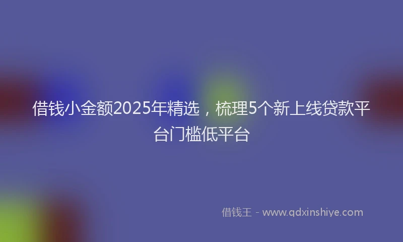 借钱小金额2025年精选，梳理5个新上线贷款平台门槛低平台