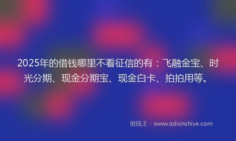 2025年的借钱哪里不看征信的有：飞融金宝、时光分期、现金分期宝、现金白卡、拍拍用等。
