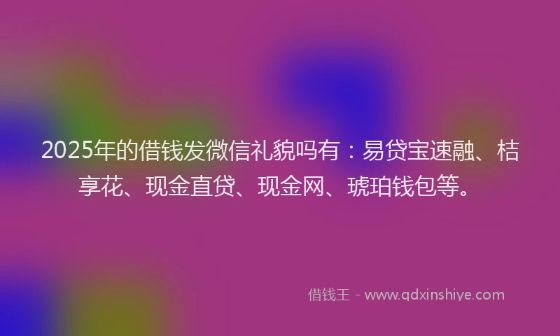 2025年的借钱发微信礼貌吗有：易贷宝速融、桔享花、现金直贷、现金网、琥珀钱包等。