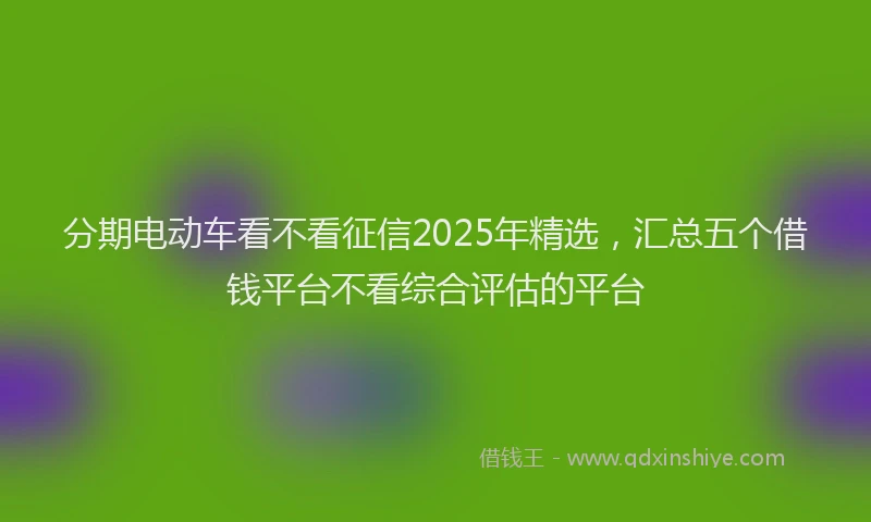分期电动车看不看征信2025年精选，汇总五个借钱平台不看综合评估的平台