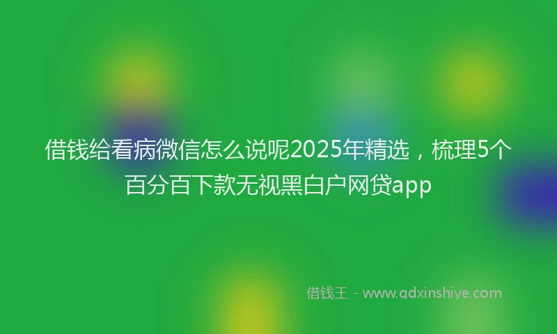 借钱给看病微信怎么说呢2025年精选，梳理5个百分百下款无视黑白户网贷app