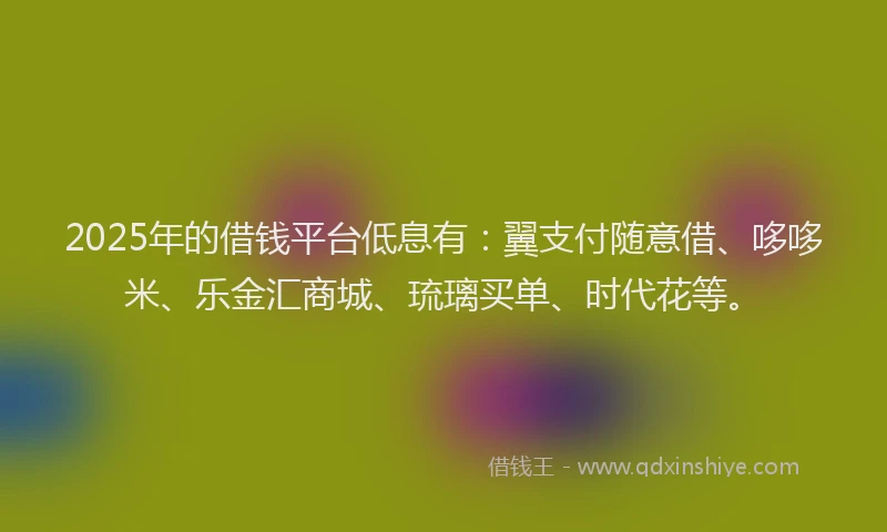 2025年的借钱平台低息有：翼支付随意借、哆哆米、乐金汇商城、琉璃买单、时代花等。