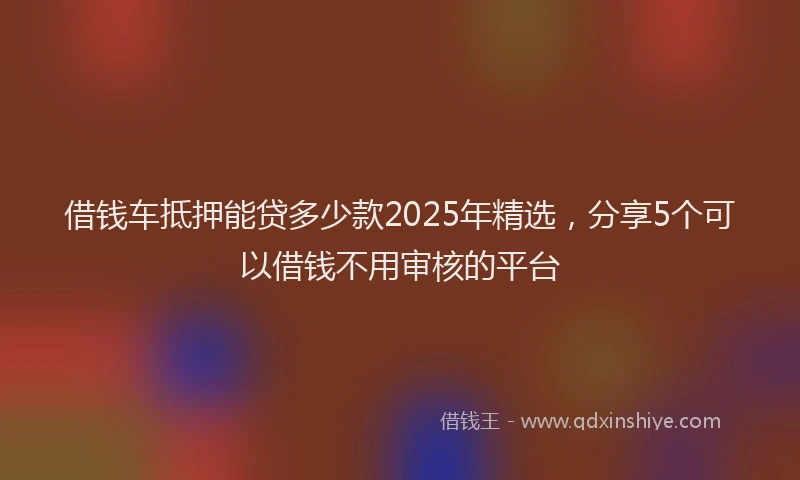借钱车抵押能贷多少款2025年精选，分享5个可以借钱不用审核的平台