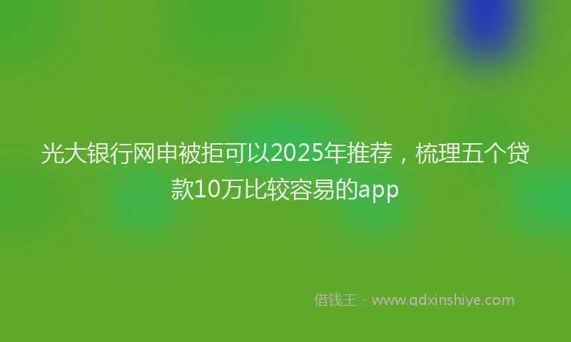 光大银行网申被拒可以2025年推荐，梳理五个贷款10万比较容易的app