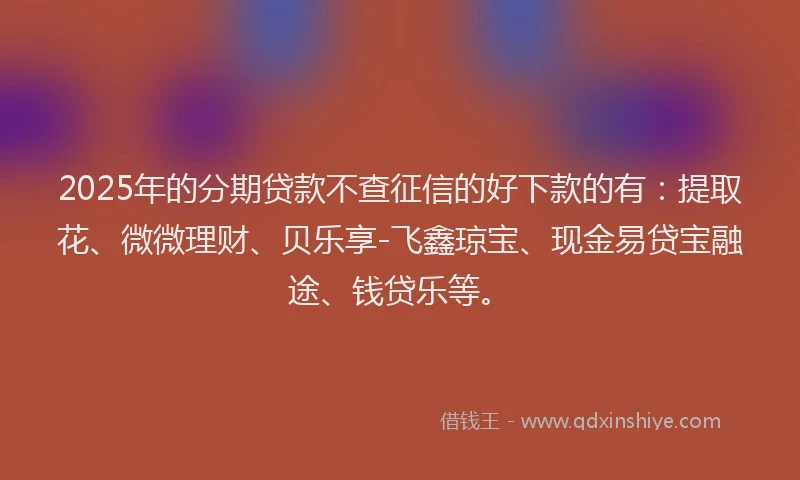 2025年的分期贷款不查征信的好下款的有：提取花、微微理财、贝乐享-飞鑫琼宝、现金易贷宝融途、钱贷乐等。