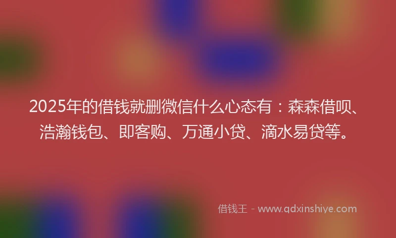 2025年的借钱就删微信什么心态有：森森借呗、浩瀚钱包、即客购、万通小贷、滴水易贷等。
