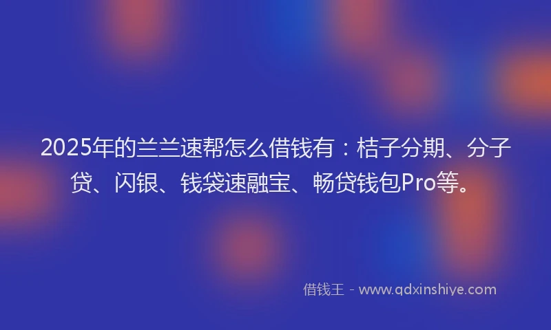 2025年的兰兰速帮怎么借钱有：桔子分期、分子贷、闪银、钱袋速融宝、畅贷钱包Pro等。