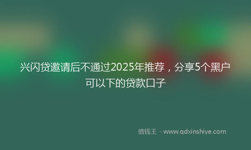 兴闪贷邀请后不通过2025年推荐，分享5个黑户可以下的贷款口子
