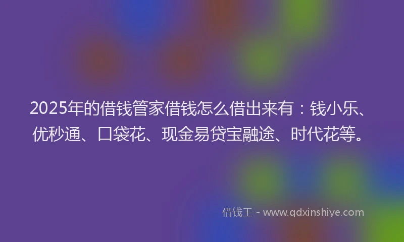 2025年的借钱管家借钱怎么借出来有：钱小乐、优秒通、口袋花、现金易贷宝融途、时代花等。
