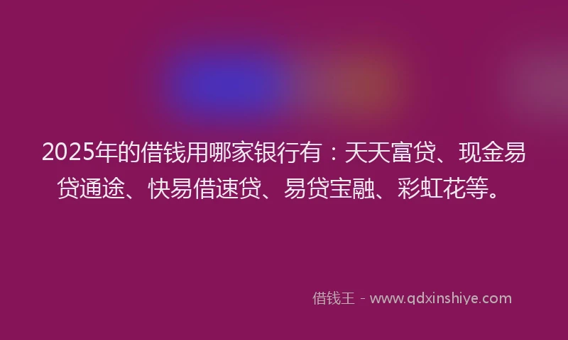 2025年的借钱用哪家银行有：天天富贷、现金易贷通途、快易借速贷、易贷宝融、彩虹花等。