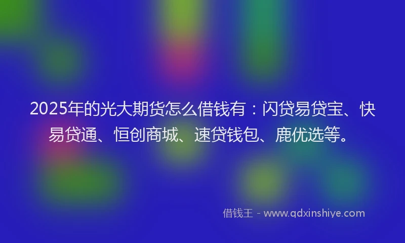2025年的光大期货怎么借钱有：闪贷易贷宝、快易贷通、恒创商城、速贷钱包、鹿优选等。