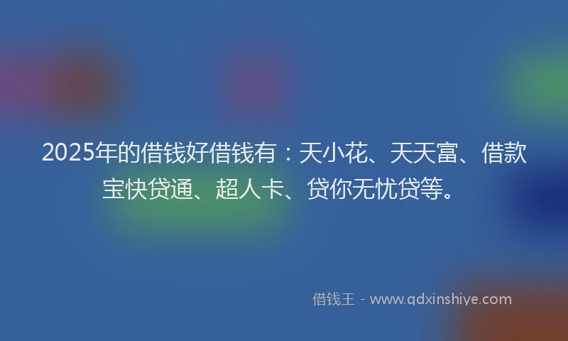 2025年的借钱好借钱有：天小花、天天富、借款宝快贷通、超人卡、贷你无忧贷等。