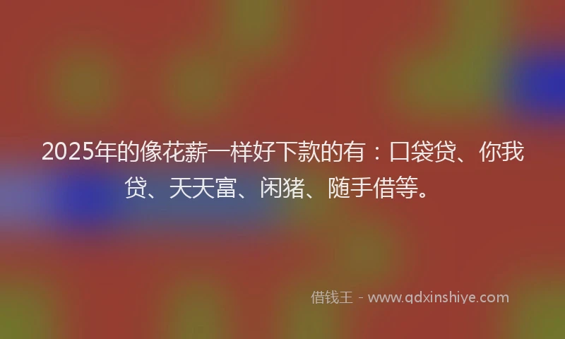 2025年的像花薪一样好下款的有：口袋贷、你我贷、天天富、闲猪、随手借等。