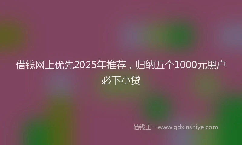 借钱网上优先2025年推荐，归纳五个1000元黑户必下小贷