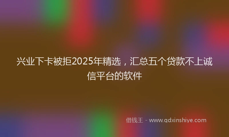 兴业下卡被拒2025年精选，汇总五个贷款不上诚信平台的软件