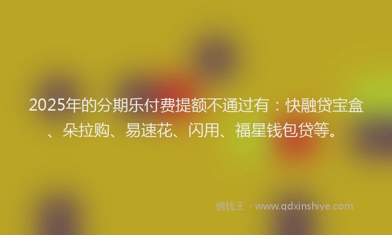 2025年的分期乐付费提额不通过有：快融贷宝盒、朵拉购、易速花、闪用、福星钱包贷等。