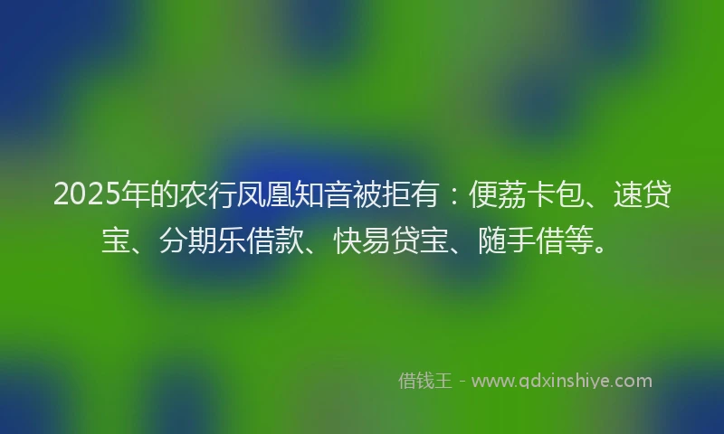 2025年的农行凤凰知音被拒有：便荔卡包、速贷宝、分期乐借款、快易贷宝、随手借等。