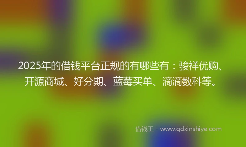 2025年的借钱平台正规的有哪些有：骏祥优购、开源商城、好分期、蓝莓买单、滴滴数科等。