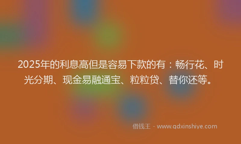 2025年的利息高但是容易下款的有：畅行花、时光分期、现金易融通宝、粒粒贷、替你还等。