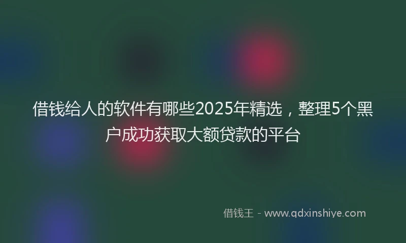 借钱给人的软件有哪些2025年精选，整理5个黑户成功获取大额贷款的平台