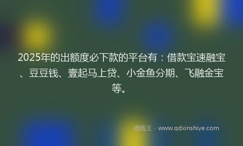 2025年的出额度必下款的平台有：借款宝速融宝、豆豆钱、壹起马上贷、小金鱼分期、飞融金宝等。