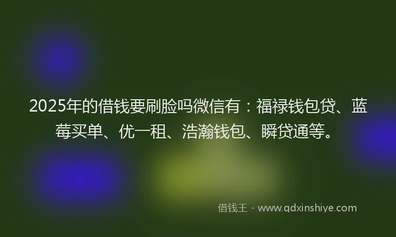 2025年的借钱要刷脸吗微信有：福禄钱包贷、蓝莓买单、优一租、浩瀚钱包、瞬贷通等。