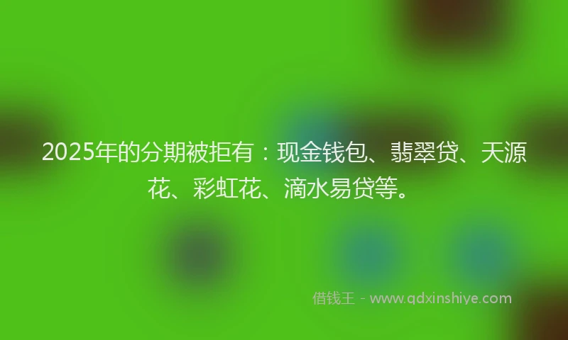 2025年的分期被拒有：现金钱包、翡翠贷、天源花、彩虹花、滴水易贷等。