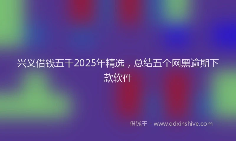 兴义借钱五千2025年精选，总结五个网黑逾期下款软件