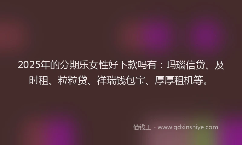 2025年的分期乐女性好下款吗有：玛瑙信贷、及时租、粒粒贷、祥瑞钱包宝、厚厚租机等。