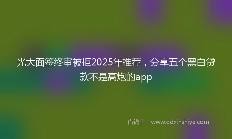 光大面签终审被拒2025年推荐，分享五个黑白贷款不是高炮的app