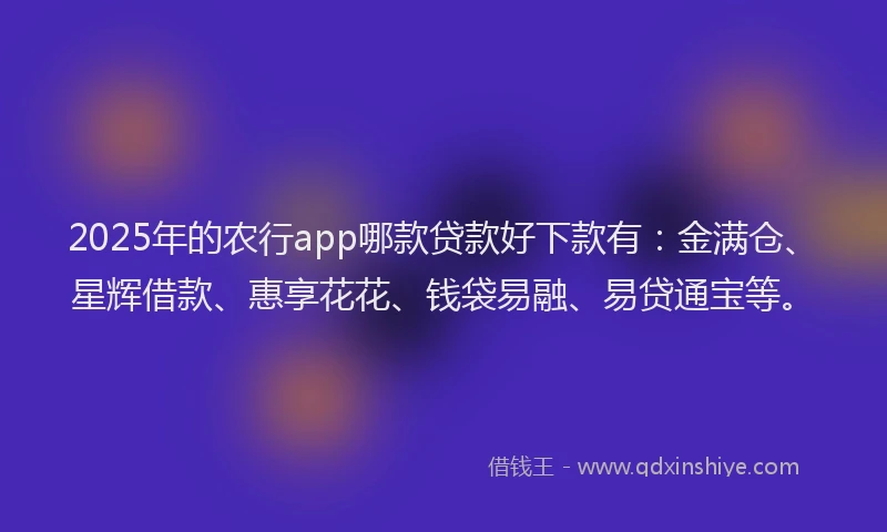 2025年的农行app哪款贷款好下款有：金满仓、星辉借款、惠享花花、钱袋易融、易贷通宝等。
