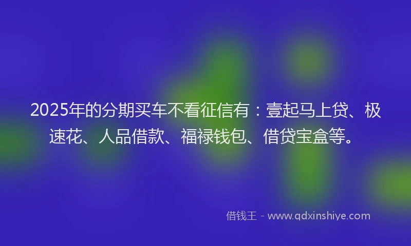 2025年的分期买车不看征信有：壹起马上贷、极速花、人品借款、福禄钱包、借贷宝盒等。